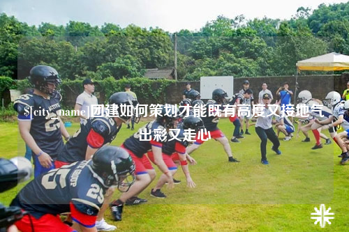湖北团建如何策划才能既有高度又接地气出彩又走心
