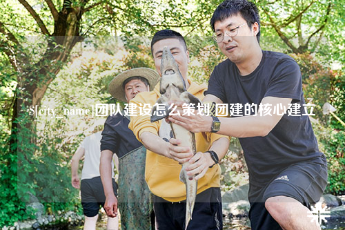 湖北团队建设怎么策划 团建的核心建立